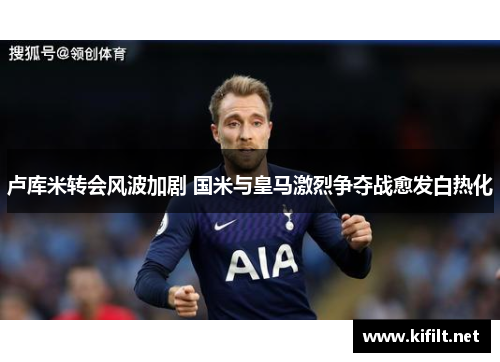 卢库米转会风波加剧 国米与皇马激烈争夺战愈发白热化