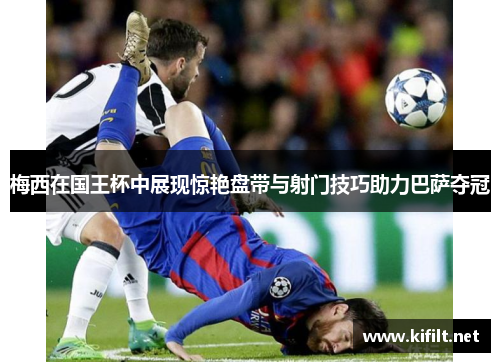 梅西在国王杯中展现惊艳盘带与射门技巧助力巴萨夺冠