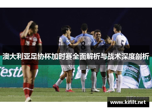 澳大利亚足协杯加时赛全面解析与战术深度剖析